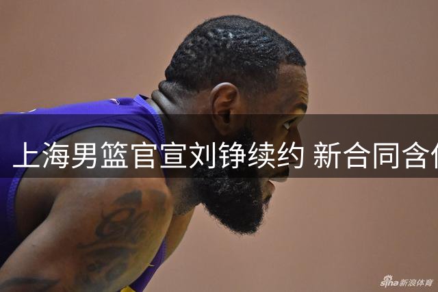 上海男篮官宣刘铮续约 新合同含俱乐部选项