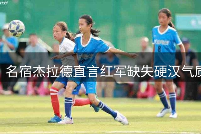 名宿杰拉德直言红军缺失硬汉气质 呼吁球队增加赛场血性