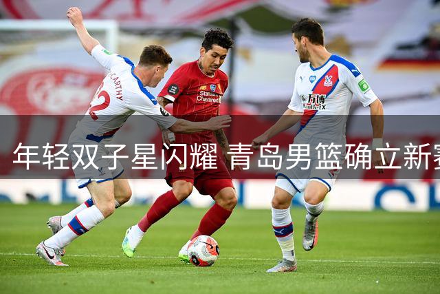 年轻双子星闪耀 青岛男篮确立新赛季内线组合