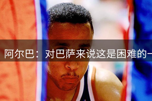 阿尔巴：对巴萨来说这是困难的一年 我们必须团结